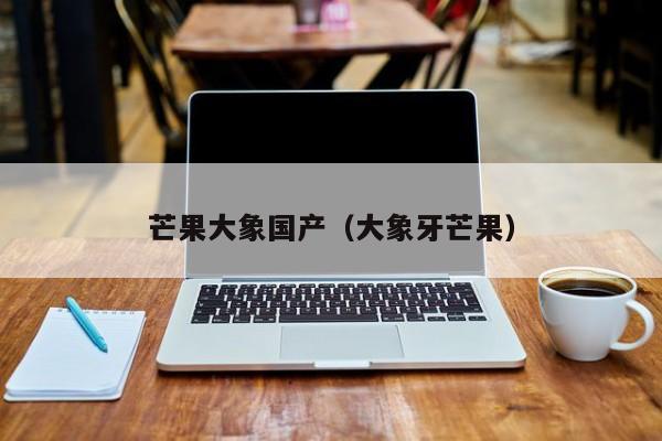 芒果大象国产(大象牙芒果)