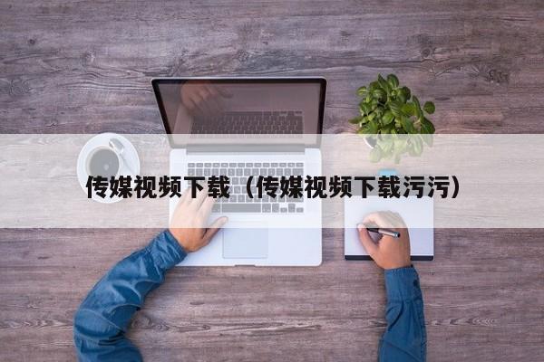 传媒视频下载(传媒视频下载污污)