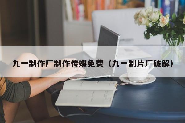 九一制作厂制作传媒免费（九一制片厂破解）