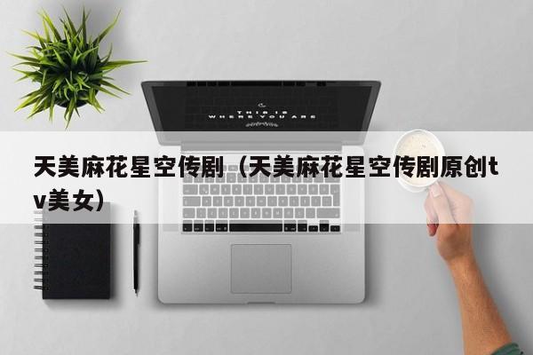 天美麻花星空传剧（天美麻花星空传剧原创tv美女）