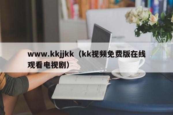 www.kkjjkk（kk视频免费版在线观看电视剧）