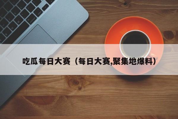 吃瓜每日大赛（每日大赛,聚集地爆料）