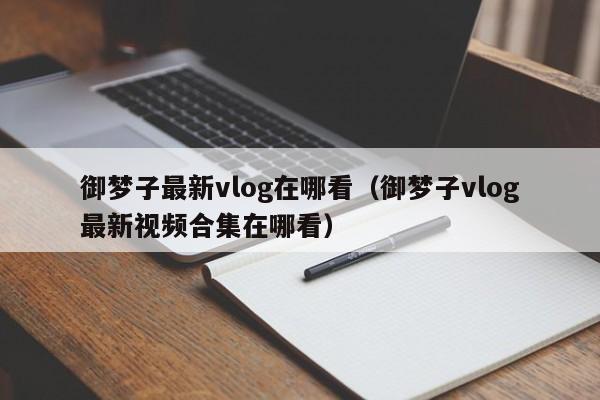 御梦子最新vlog在哪看（御梦子vlog最新视频合集在哪看）