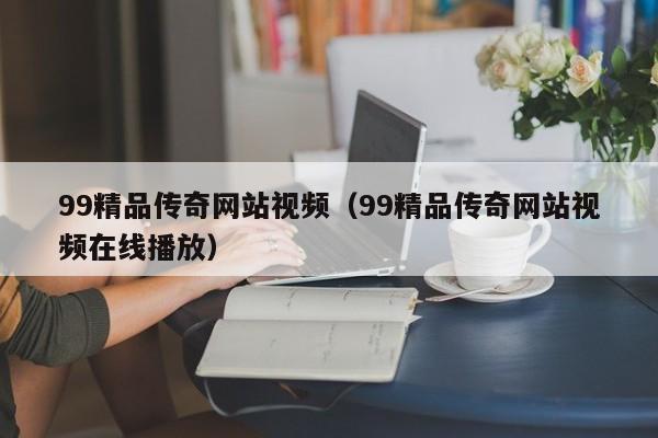 99精品传奇网站视频（99精品传奇网站视频在线播放）